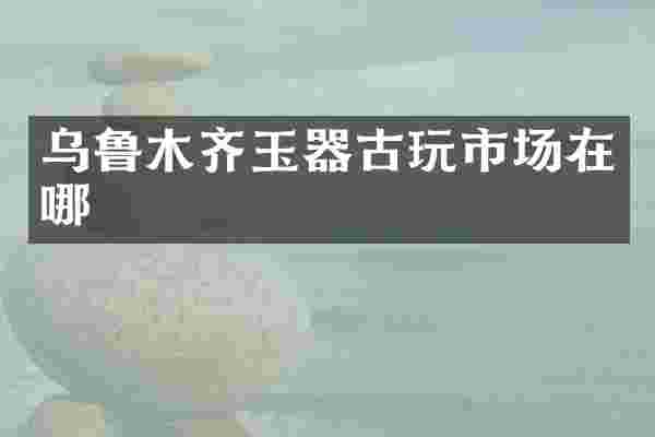 乌鲁木齐玉器古玩市场在哪