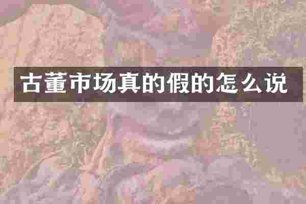 古董市场真的假的怎么说