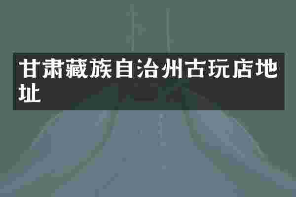 甘肃藏族自治州古玩店地址