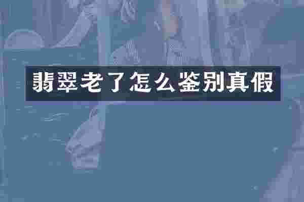 翡翠老了怎么鉴别真假
