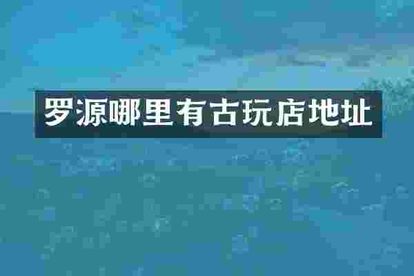 罗源哪里有古玩店地址