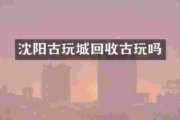 沈阳古玩城回收古玩吗