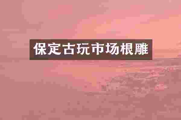 保定古玩市场根雕