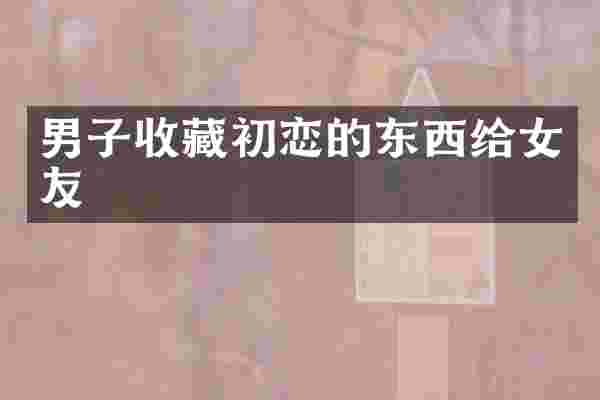 男子收藏初恋的东西给女友