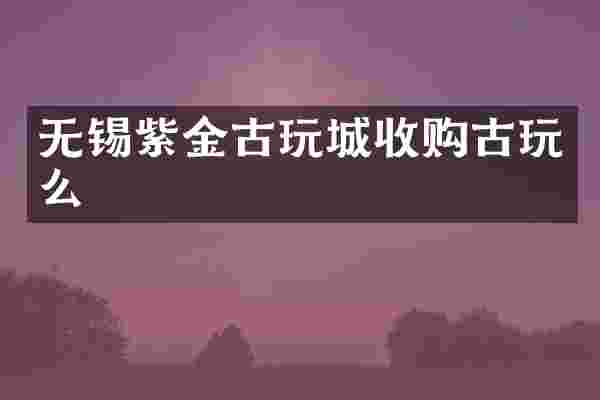 无锡紫金古玩城收购古玩么