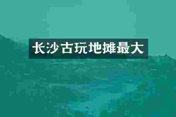 长沙古玩地摊最大