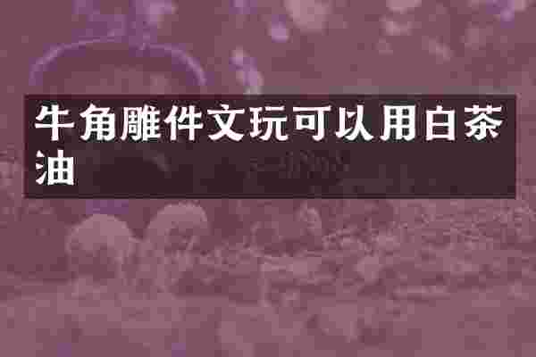牛角雕件文玩可以用白茶油